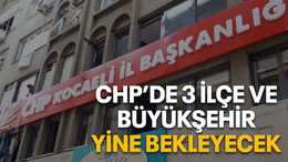 CHP’de 3 ilçe ve Büyükşehir yine bekleyecek